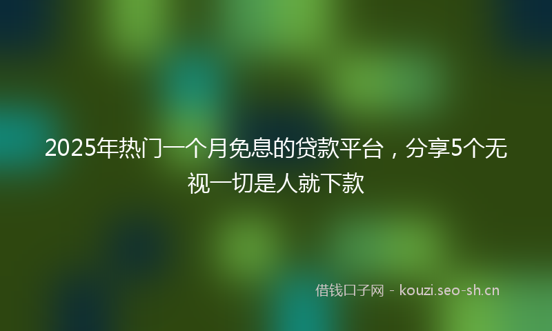 2025年热门一个月免息的贷款平台，分享5个无视一切是人就下款