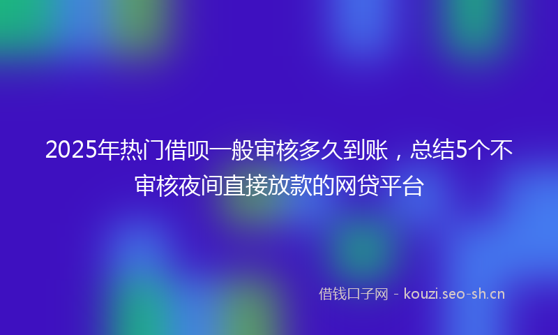 2025年热门借呗一般审核多久到账，总结5个不审核夜间直接放款的网贷平台