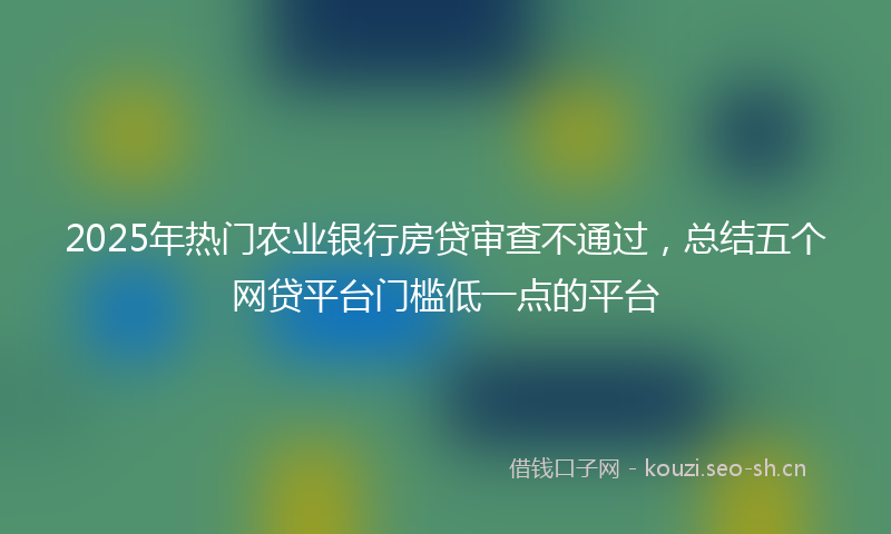 2025年热门农业银行房贷审查不通过，总结五个网贷平台门槛低一点的平台