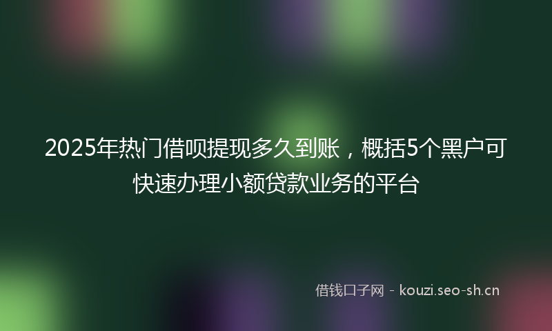 2025年热门借呗提现多久到账，概括5个黑户可快速办理小额贷款业务的平台