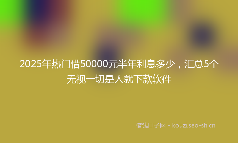 2025年热门借50000元半年利息多少，汇总5个无视一切是人就下款软件