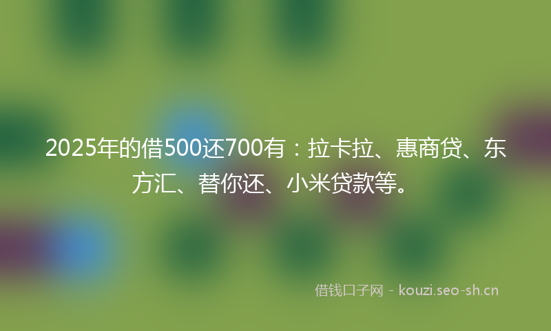 2025年的借500还700有：拉卡拉、惠商贷、东方汇、替你还、小米贷款等。