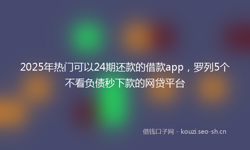2025年热门可以24期还款的借款app，罗列5个不看负债秒下款的网贷平台