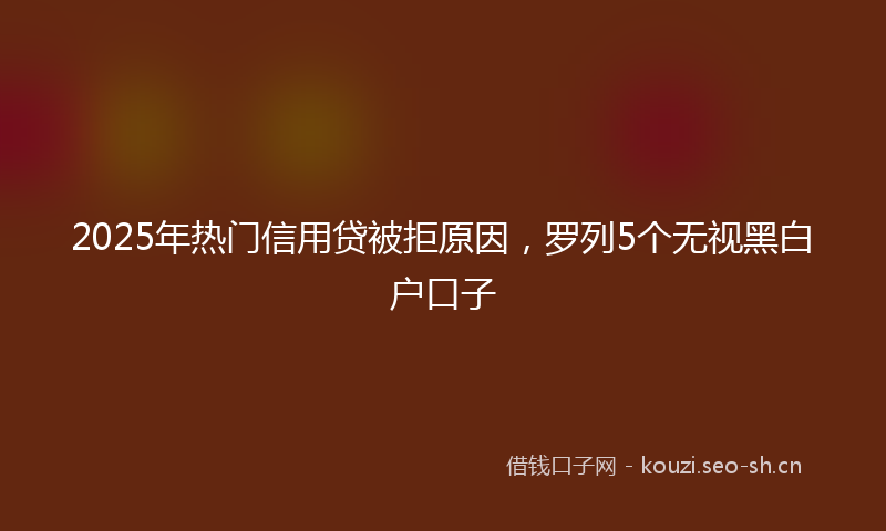 2025年热门信用贷被拒原因，罗列5个无视黑白户口子