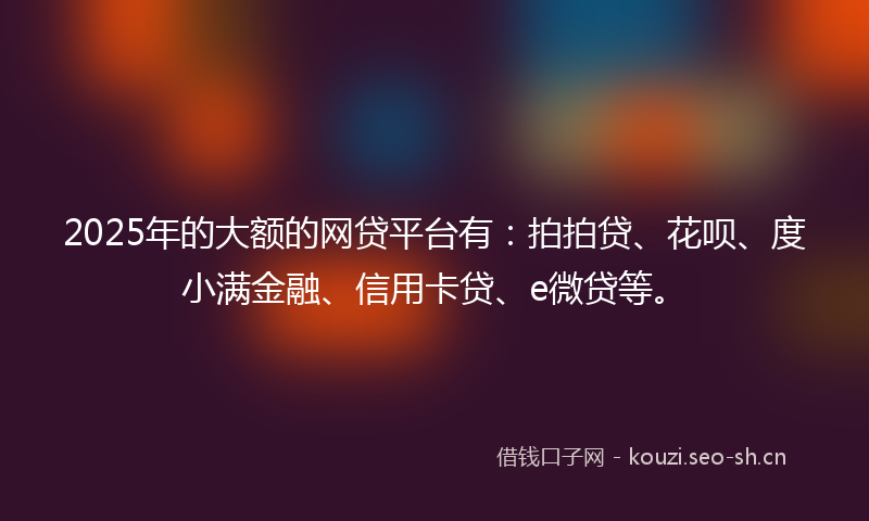 2025年的大额的网贷平台有:拍拍贷、花呗、度小满金融、信用卡贷、e微贷等。