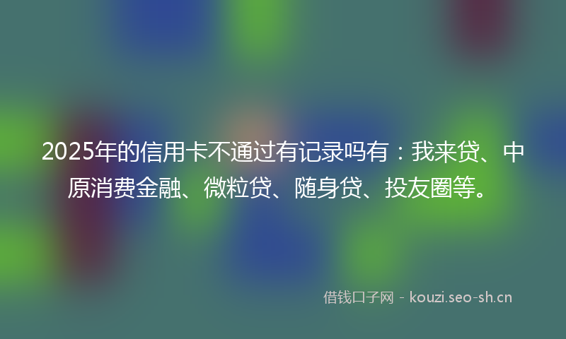 2025年的信用卡不通过有记录吗有：我来贷、中原消费金融、微粒贷、随身贷、投友圈等。