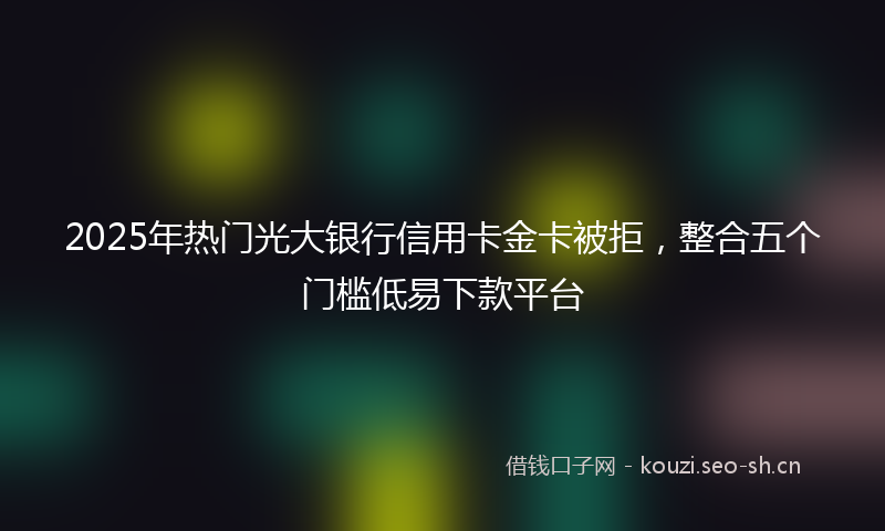 2025年热门光大银行信用卡金卡被拒，整合五个门槛低易下款平台