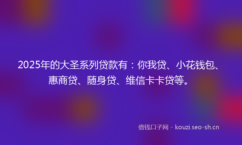 2025年的大圣系列贷款有：你我贷、小花钱包、惠商贷、随身贷、维信卡卡贷等。