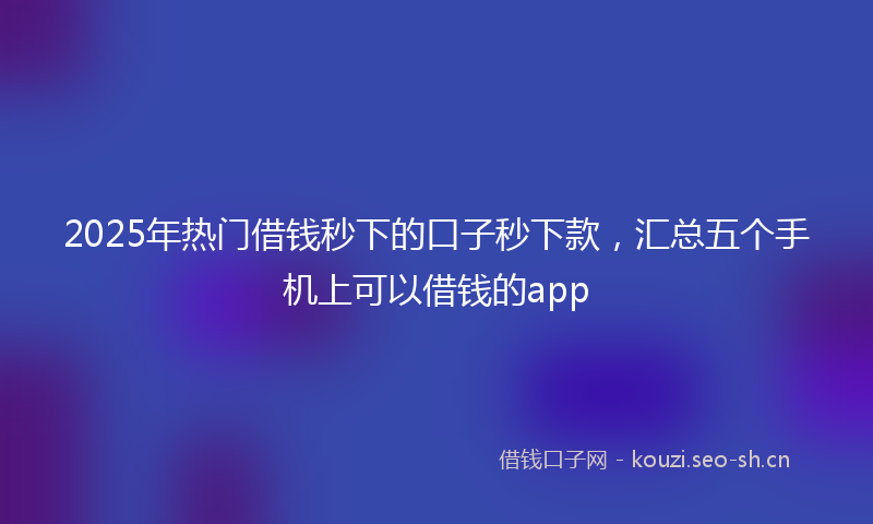 2025年热门借钱秒下的口子秒下款，汇总五个手机上可以借钱的app