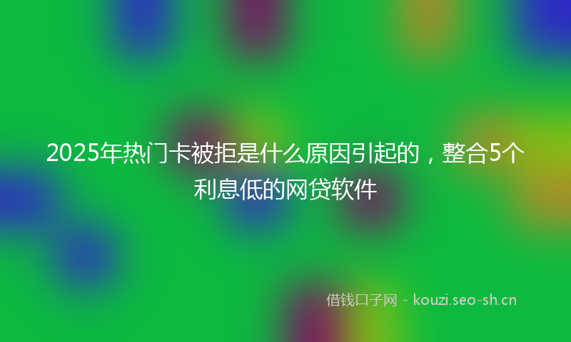 2025年热门卡被拒是什么原因引起的，整合5个利息低的网贷软件