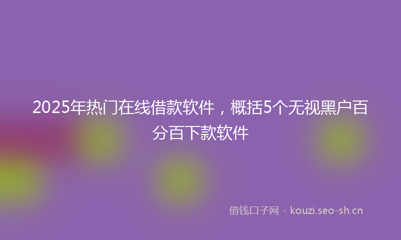 2025年热门在线借款软件，概括5个无视黑户百分百下款软件
