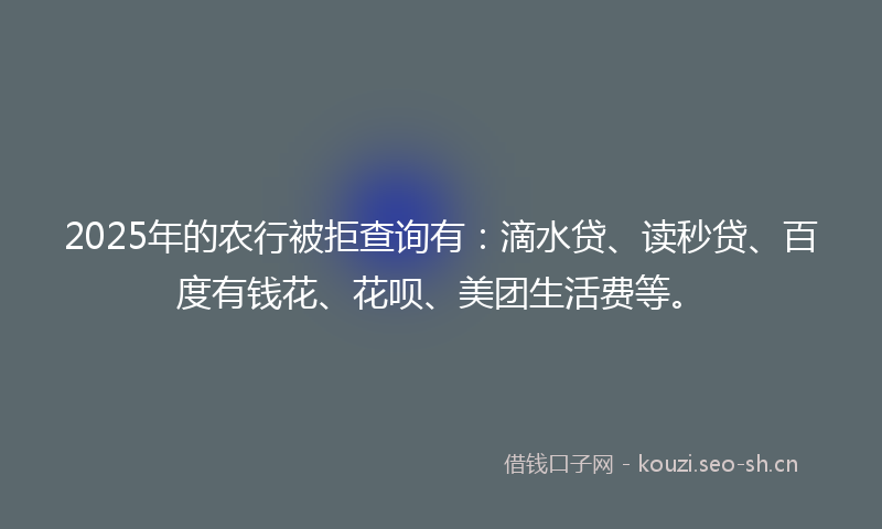 2025年的农行被拒查询有：滴水贷、读秒贷、百度有钱花、花呗、美团生活费等。