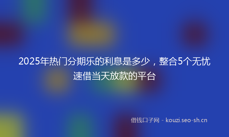 2025年热门分期乐的利息是多少，整合5个无忧速借当天放款的平台