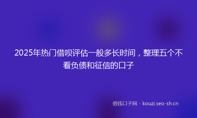 2025年热门借呗评估一般多长时间，整理五个不看负债和征信的口子