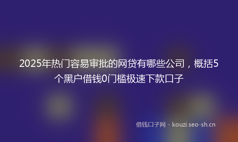 2025年热门容易审批的网贷有哪些公司，概括5个黑户借钱0门槛极速下款口子