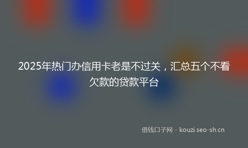 2025年热门办信用卡老是不过关，汇总五个不看欠款的贷款平台