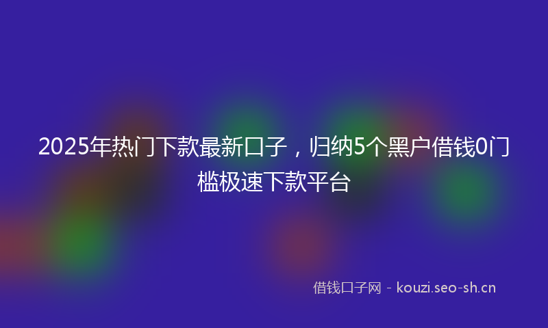 2025年热门下款最新口子，归纳5个黑户借钱0门槛极速下款平台