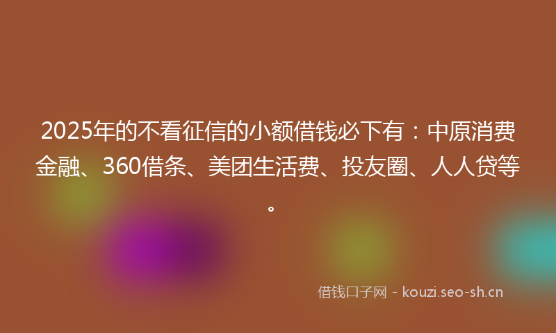 2025年的不看征信的小额借钱必下有：中原消费金融、360借条、美团生活费、投友圈、人人贷等。