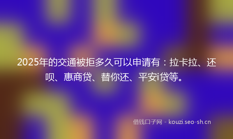 2025年的交通被拒多久可以申请有：拉卡拉、还呗、惠商贷、替你还、平安i贷等。