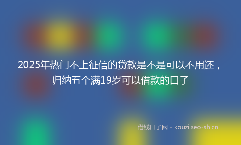2025年热门不上征信的贷款是不是可以不用还，归纳五个满19岁可以借款的口子
