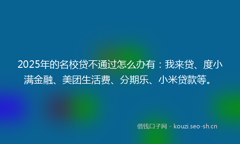 2025年的名校贷不通过怎么办有：我来贷、度小满金融、美团生活费、分期乐、小米贷款等。
