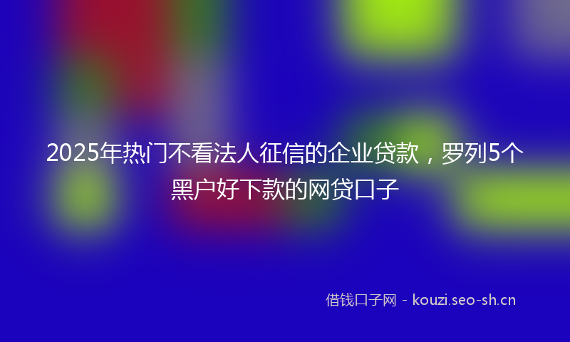2025年热门不看法人征信的企业贷款，罗列5个黑户好下款的网贷口子