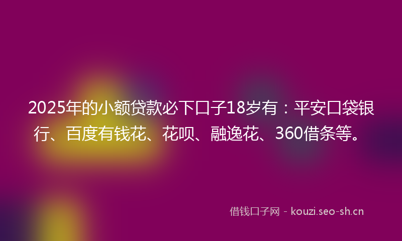 2025年的小额贷款必下口子18岁有：平安口袋银行、百度有钱花、花呗、融逸花、360借条等。