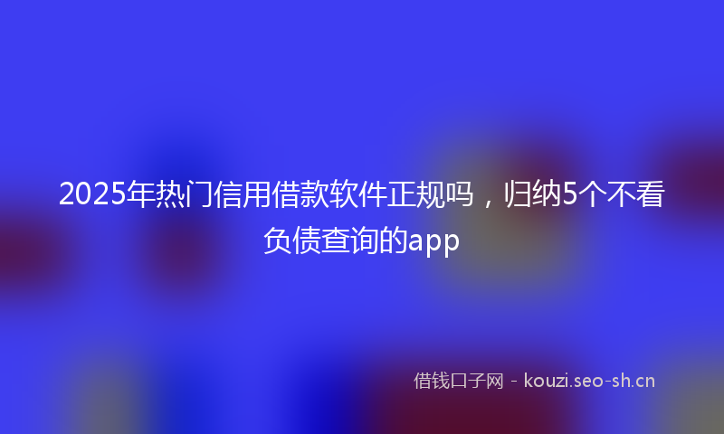 2025年热门信用借款软件正规吗，归纳5个不看负债查询的app