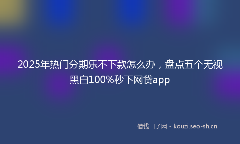 2025年热门分期乐不下款怎么办，盘点五个无视黑白100%秒下网贷app