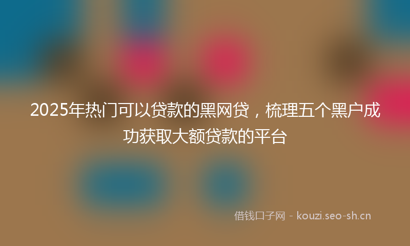 2025年热门可以贷款的黑网贷，梳理五个黑户成功获取大额贷款的平台