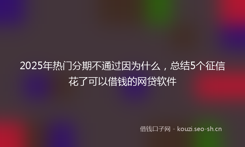 2025年热门分期不通过因为什么，总结5个征信花了可以借钱的网贷软件
