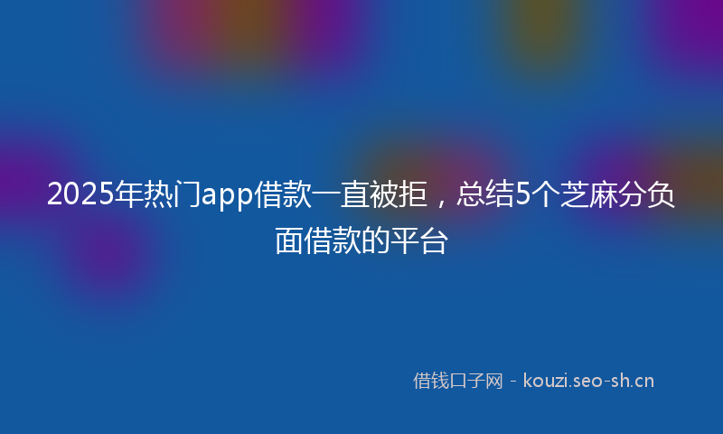 2025年热门app借款一直被拒，总结5个芝麻分负面借款的平台