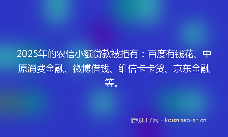 2025年的农信小额贷款被拒有：百度有钱花、中原消费金融、微博借钱、维信卡卡贷、京东金融等。