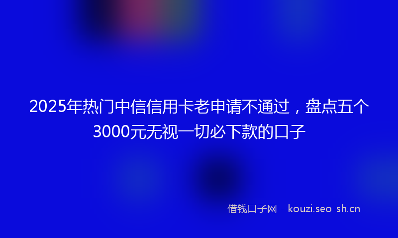 2025年热门中信信用卡老申请不通过，盘点五个3000元无视一切必下款的口子