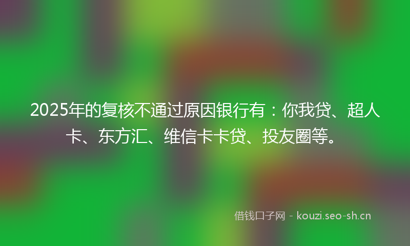 2025年的复核不通过原因银行有：你我贷、超人卡、东方汇、维信卡卡贷、投友圈等。