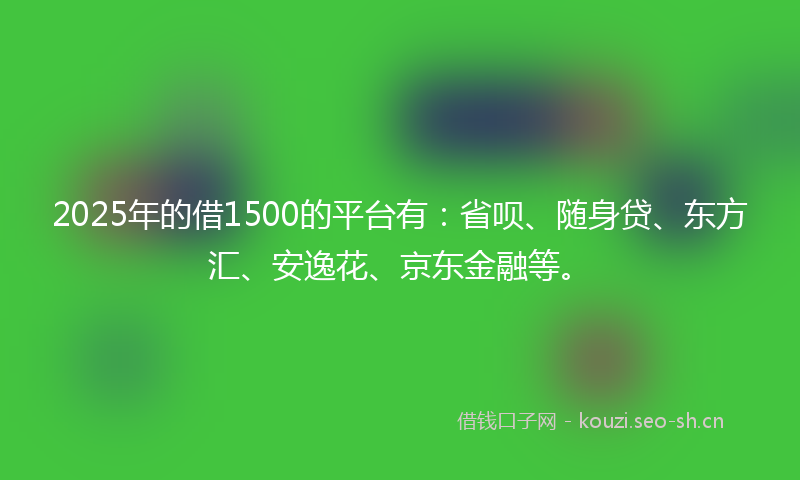 2025年的借1500的平台有：省呗、随身贷、东方汇、安逸花、京东金融等。
