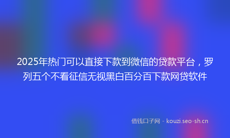 2025年热门可以直接下款到微信的贷款平台，罗列五个不看征信无视黑白百分百下款网贷软件