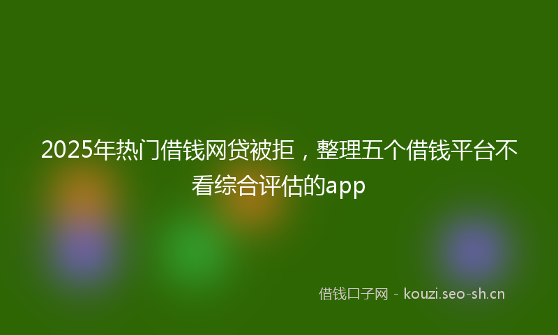 2025年热门借钱网贷被拒，整理五个借钱平台不看综合评估的app