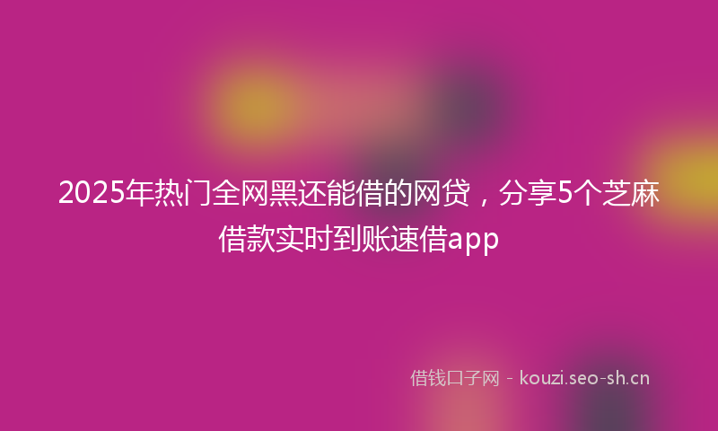 2025年热门全网黑还能借的网贷，分享5个芝麻借款实时到账速借app