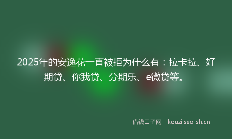 2025年的安逸花一直被拒为什么有：拉卡拉、好期贷、你我贷、分期乐、e微贷等。