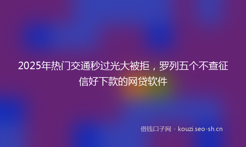 2025年热门交通秒过光大被拒，罗列五个不查征信好下款的网贷软件