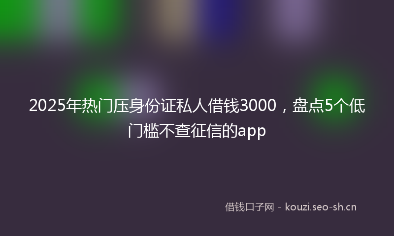 2025年热门压身份证私人借钱3000，盘点5个低门槛不查征信的app