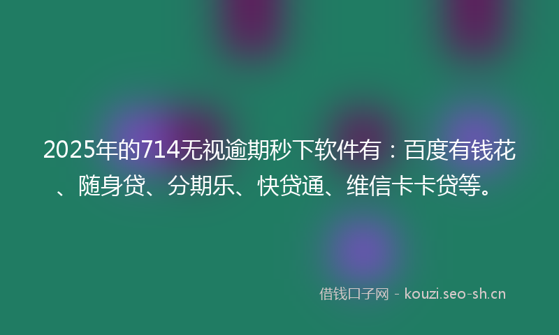 2025年的714无视逾期秒下软件有：百度有钱花、随身贷、分期乐、快贷通、维信卡卡贷等。
