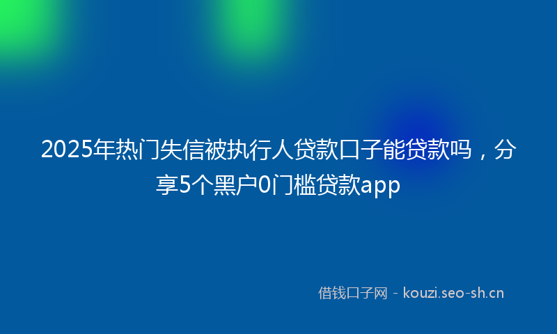 2025年热门失信被执行人贷款口子能贷款吗,分享5个黑户0门槛贷款app