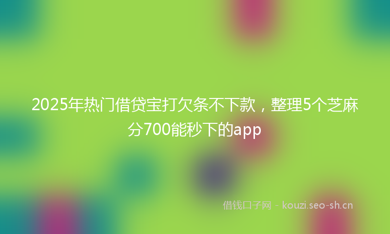 2025年热门借贷宝打欠条不下款，整理5个芝麻分700能秒下的app