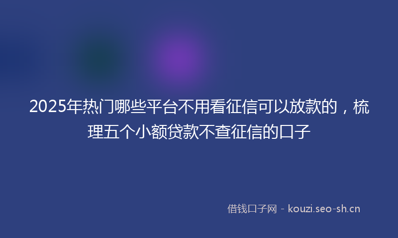2025年热门哪些平台不用看征信可以放款的，梳理五个小额贷款不查征信的口子