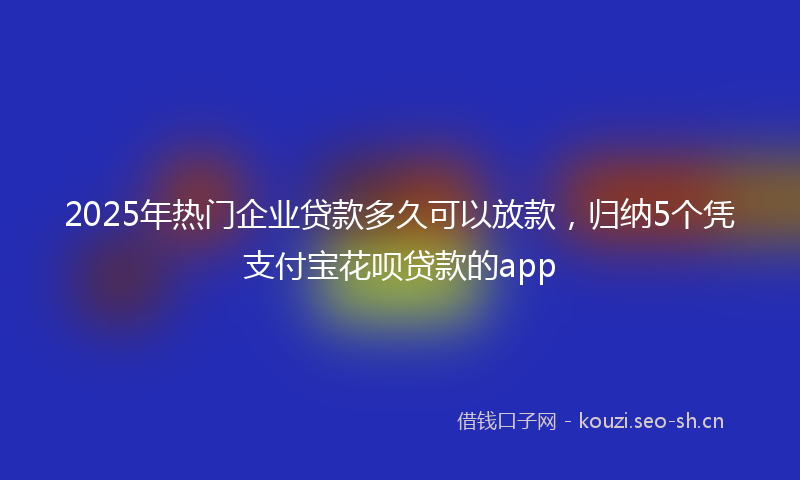 2025年热门企业贷款多久可以放款，归纳5个凭支付宝花呗贷款的app