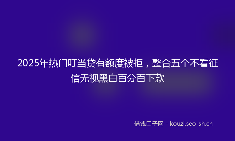 2025年热门叮当贷有额度被拒，整合五个不看征信无视黑白百分百下款
