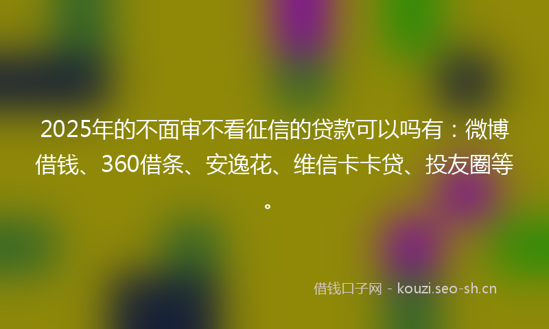 2025年的不面审不看征信的贷款可以吗有：微博借钱、360借条、安逸花、维信卡卡贷、投友圈等。