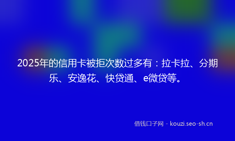 2025年的信用卡被拒次数过多有：拉卡拉、分期乐、安逸花、快贷通、e微贷等。